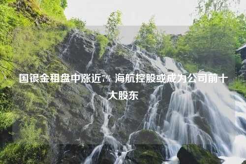 国银金租盘中涨近7% 海航控股或成为公司前十大股东