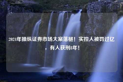 2024年操纵证券市场大案落槌！实控人被罚过亿，有人获刑8年！