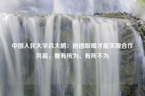 中国人民大学吕大鹏：抱团取暖才能实现合作共赢，要有所为、有所不为