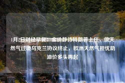 1月2日财经早餐：金价静待特朗普上任，俄天然气过境乌克兰协议终止，欧洲天然气担忧助油价多头再起