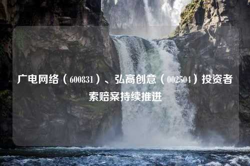 广电网络（600831）、弘高创意（002504）投资者索赔案持续推进