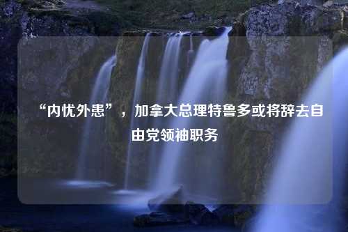 “内忧外患”，加拿大总理特鲁多或将辞去自由党领袖职务