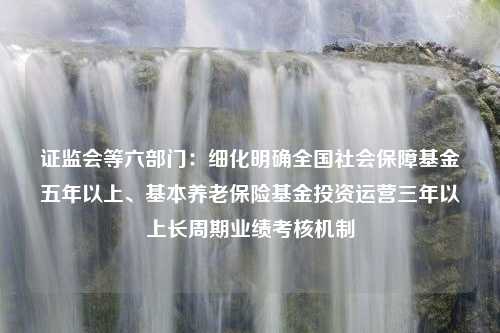 证监会等六部门：细化明确全国社会保障基金五年以上、基本养老保险基金投资运营三年以上长周期业绩考核机制