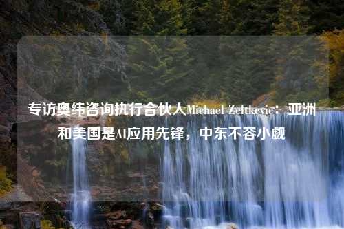 专访奥纬咨询执行合伙人Michael Zeltkevic：亚洲和美国是AI应用先锋，中东不容小觑