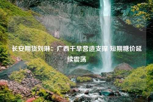 长安期货刘琳：广西干旱营造支撑 短期糖价延续震荡