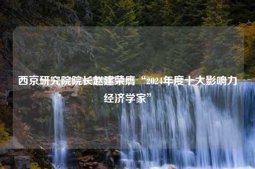 西京研究院院长赵建荣膺“2024年度十大影响力经济学家”