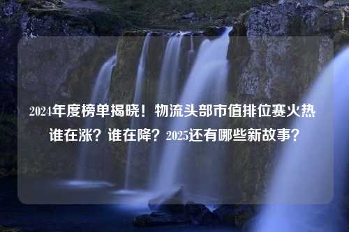 2024年度榜单揭晓！物流头部市值排位赛火热 谁在涨？谁在降？2025还有哪些新故事？