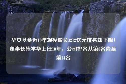 华安基金近10年规模增长3212亿元排名却下降！董事长朱学华上任10年，公司排名从第8名降至第14名