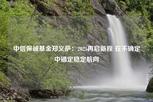 中信保诚基金郑义萨：2025再启新程 在不确定中锚定稳定航向