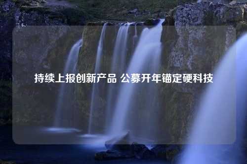 持续上报创新产品 公募开年锚定硬科技