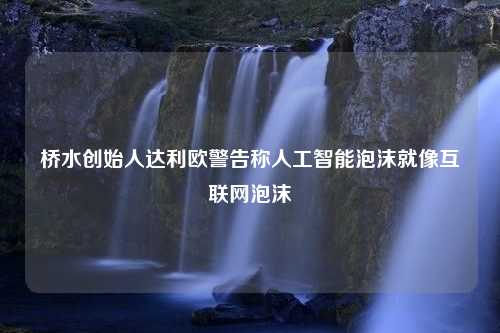 桥水创始人达利欧警告称人工智能泡沫就像互联网泡沫