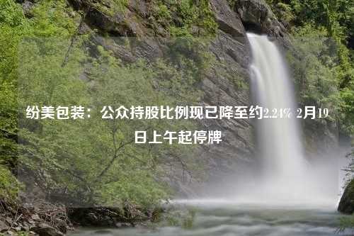 纷美包装：公众持股比例现已降至约2.24% 2月19日上午起停牌