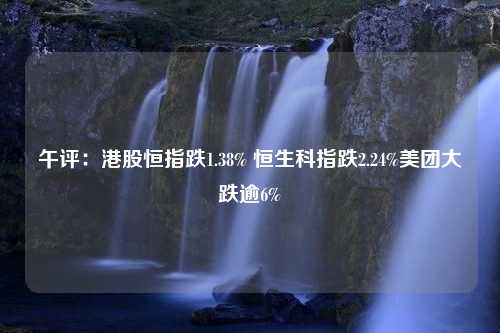 午评：港股恒指跌1.38% 恒生科指跌2.24%美团大跌逾6%