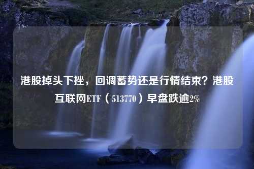 港股掉头下挫，回调蓄势还是行情结束？港股互联网ETF（513770）早盘跌逾2%