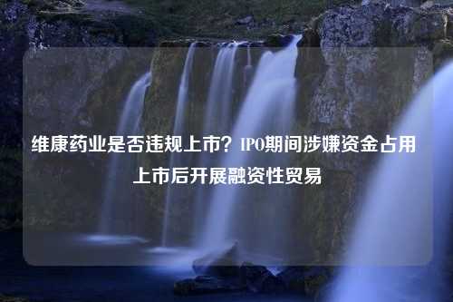 维康药业是否违规上市？IPO期间涉嫌资金占用 上市后开展融资性贸易