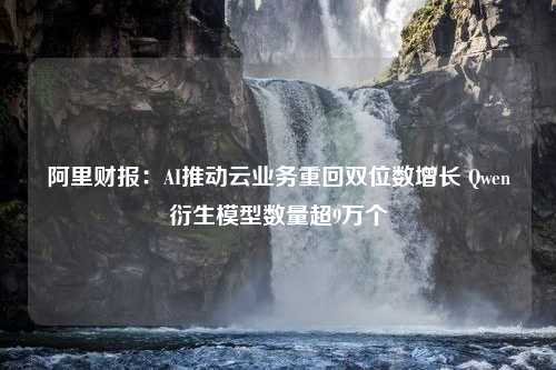 阿里财报：AI推动云业务重回双位数增长 Qwen衍生模型数量超9万个