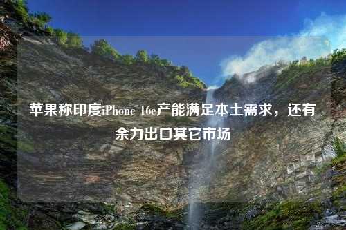 苹果称印度iPhone 16e产能满足本土需求，还有余力出口其它市场