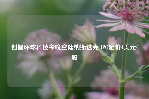 创智环球科技今晚登陆纳斯达克 IPO定价4美元/股