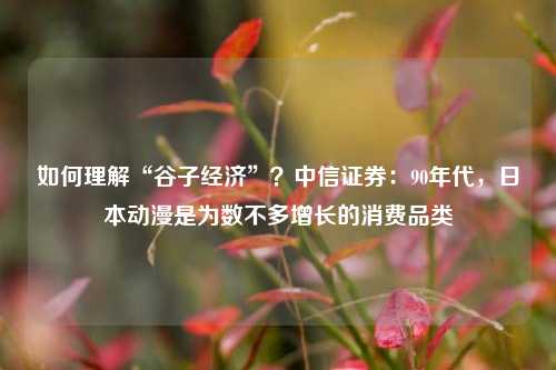 如何理解“谷子经济”？中信证券：90年代，日本动漫是为数不多增长的消费品类