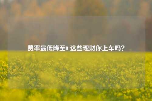 费率最低降至0 这些理财你上车吗？