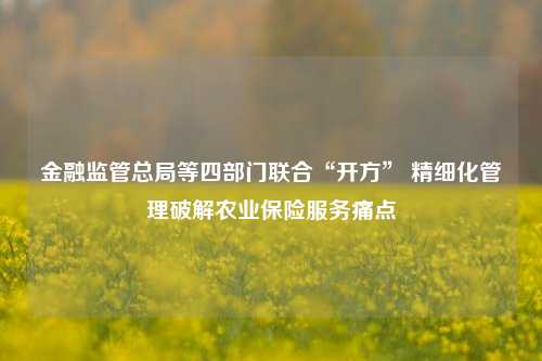 金融监管总局等四部门联合“开方” 精细化管理破解农业保险服务痛点