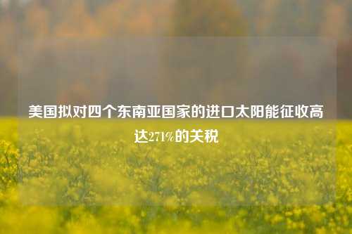 美国拟对四个东南亚国家的进口太阳能征收高达271%的关税