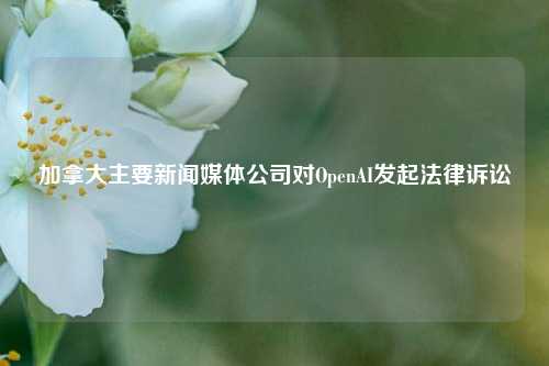 加拿大主要新闻媒体公司对OpenAI发起法律诉讼