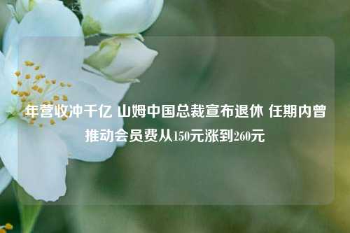 年营收冲千亿 山姆中国总裁宣布退休 任期内曾推动会员费从150元涨到260元