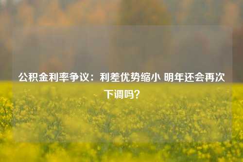 公积金利率争议：利差优势缩小 明年还会再次下调吗？