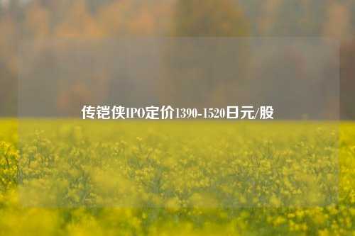 传铠侠IPO定价1390-1520日元/股