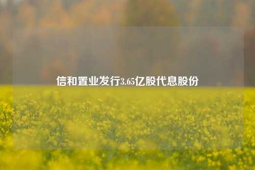 信和置业发行3.65亿股代息股份