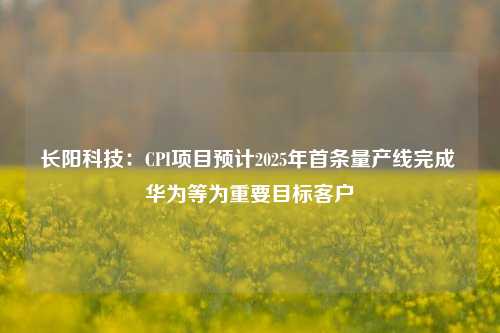 长阳科技：CPI项目预计2025年首条量产线完成 华为等为重要目标客户