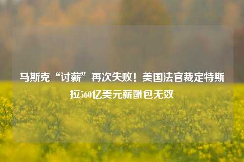 马斯克“讨薪”再次失败！美国法官裁定特斯拉560亿美元薪酬包无效