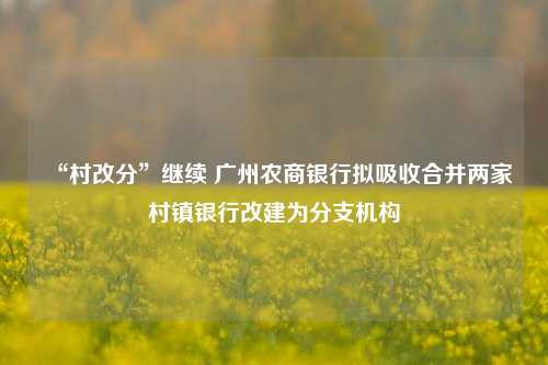 “村改分”继续 广州农商银行拟吸收合并两家村镇银行改建为分支机构