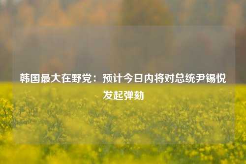 韩国最大在野党：预计今日内将对总统尹锡悦发起弹劾