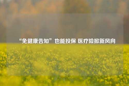 “免健康告知”也能投保 医疗险掀新风向