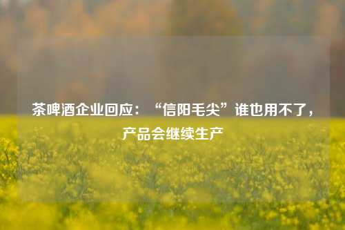 茶啤酒企业回应：“信阳毛尖”谁也用不了，产品会继续生产