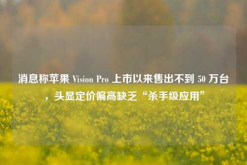 消息称苹果 Vision Pro 上市以来售出不到 50 万台，头显定价偏高缺乏“杀手级应用”