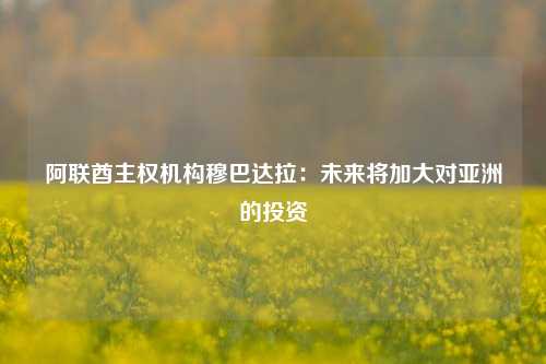 阿联酋主权机构穆巴达拉：未来将加大对亚洲的投资