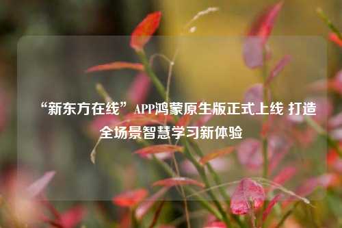 “新东方在线”APP鸿蒙原生版正式上线 打造全场景智慧学习新体验