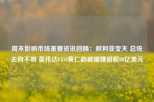 周末影响市场重要资讯回顾：叙利亚变天 总统去向不明 英伟达CEO黄仁勋被曝嫌避税80亿美元