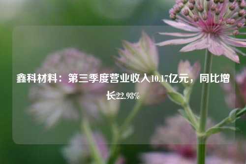 鑫科材料：第三季度营业收入10.17亿元，同比增长22.98%