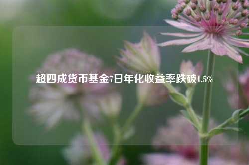 超四成货币基金7日年化收益率跌破1.5%