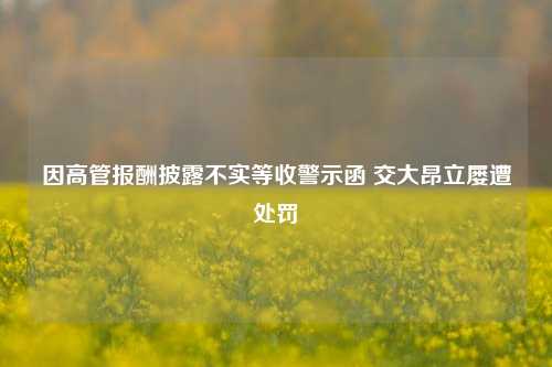 因高管报酬披露不实等收警示函 交大昂立屡遭处罚