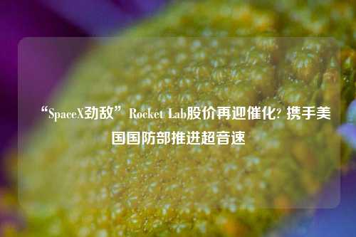 “SpaceX劲敌”Rocket Lab股价再迎催化? 携手美国国防部推进超音速