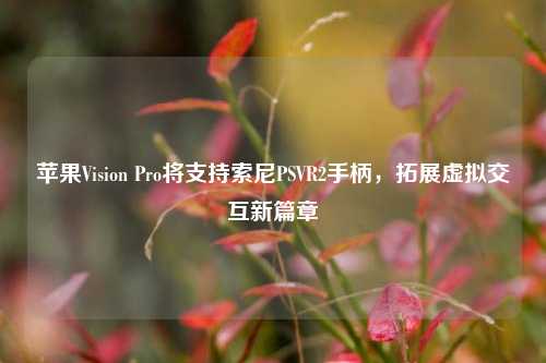 苹果Vision Pro将支持索尼PSVR2手柄，拓展虚拟交互新篇章