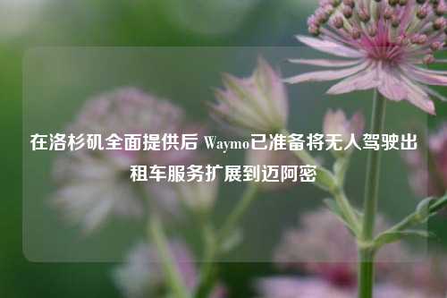 在洛杉矶全面提供后 Waymo已准备将无人驾驶出租车服务扩展到迈阿密