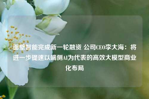 面壁智能完成新一轮融资 公司CEO李大海：将进一步提速以端侧AI为代表的高效大模型商业化布局