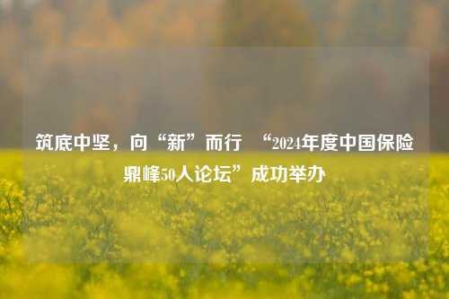 筑底中坚，向“新”而行  “2024年度中国保险鼎峰50人论坛”成功举办