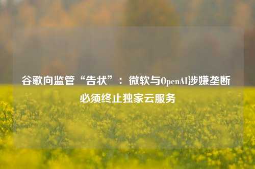 谷歌向监管“告状”：微软与OpenAI涉嫌垄断 必须终止独家云服务